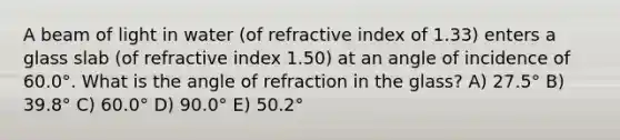 A beam of light in water (of refractive index of 1.33) enters a glass slab (of refractive index 1.50) at an angle of incidence of 60.0°. What is the angle of refraction in the glass? A) 27.5° B) 39.8° C) 60.0° D) 90.0° E) 50.2°