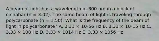 A beam of light has a wavelength of 300 nm in a block of cinnabar (n = 3.02). The same beam of light is traveling through polycarbonate (n = 1.50). What is the frequency of the beam of light in polycarbonate? A. 3.33 × 10-56 Hz B. 3.33 × 10-15 Hz C. 3.33 × 108 Hz D. 3.33 × 1014 Hz E. 3.33 × 1056 Hz