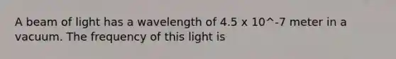 A beam of light has a wavelength of 4.5 x 10^-7 meter in a vacuum. The frequency of this light is