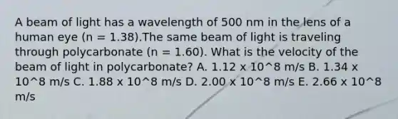 A beam of light has a wavelength of 500 nm in the lens of a human eye (n = 1.38).The same beam of light is traveling through polycarbonate (n = 1.60). What is the velocity of the beam of light in polycarbonate? A. 1.12 x 10^8 m/s B. 1.34 x 10^8 m/s C. 1.88 x 10^8 m/s D. 2.00 x 10^8 m/s E. 2.66 x 10^8 m/s