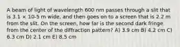 A beam of light of wavelength 600 nm passes through a slit that is 3.1 × 10-5 m wide, and then goes on to a screen that is 2.2 m from the slit. On the screen, how far is the second dark fringe from the center of the diffraction pattern? A) 3.9 cm B) 4.2 cm C) 6.3 cm D) 2.1 cm E) 8.5 cm