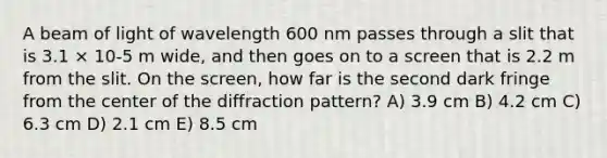 A beam of light of wavelength 600 nm passes through a slit that is 3.1 × 10-5 m wide, and then goes on to a screen that is 2.2 m from the slit. On the screen, how far is the second dark fringe from the center of the diffraction pattern? A) 3.9 cm B) 4.2 cm C) 6.3 cm D) 2.1 cm E) 8.5 cm