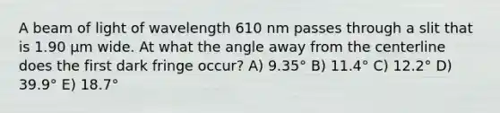 A beam of light of wavelength 610 nm passes through a slit that is 1.90 µm wide. At what the angle away from the centerline does the first dark fringe occur? A) 9.35° B) 11.4° C) 12.2° D) 39.9° E) 18.7°