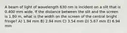 A beam of light of wavelength 630 nm is incident on a slit that is 0.400 mm wide. If the distance between the slit and the screen is 1.80 m, what is the width on the screen of the central bright fringe? A) 1.94 mm B) 2.94 mm C) 3.54 mm D) 5.67 mm E) 6.94 mm