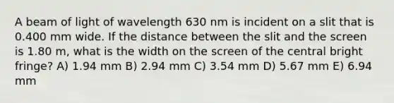 A beam of light of wavelength 630 nm is incident on a slit that is 0.400 mm wide. If the distance between the slit and the screen is 1.80 m, what is the width on the screen of the central bright fringe? A) 1.94 mm B) 2.94 mm C) 3.54 mm D) 5.67 mm E) 6.94 mm