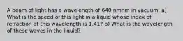 A beam of light has a wavelength of 640 nmnm in vacuum. a) What is the speed of this light in a liquid whose index of refraction at this wavelength is 1.41? b) What is the wavelength of these waves in the liquid?