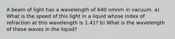 A beam of light has a wavelength of 640 nmnm in vacuum. a) What is the speed of this light in a liquid whose index of refraction at this wavelength is 1.41? b) What is the wavelength of these waves in the liquid?