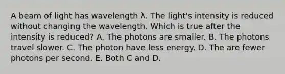 A beam of light has wavelength λ. The light's intensity is reduced without changing the wavelength. Which is true after the intensity is reduced? A. The photons are smaller. B. The photons travel slower. C. The photon have less energy. D. The are fewer photons per second. E. Both C and D.