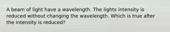 A beam of light have a wavelength. The lights intensity is reduced without changing the wavelength. Which is true after the intensity is reduced?