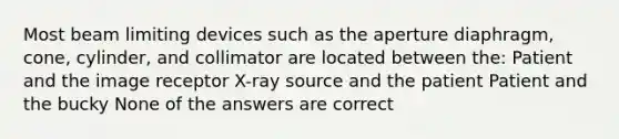 Most beam limiting devices such as the aperture diaphragm, cone, cylinder, and collimator are located between the: Patient and the image receptor X-ray source and the patient Patient and the bucky None of the answers are correct