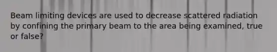 Beam limiting devices are used to decrease scattered radiation by confining the primary beam to the area being examined, true or false?