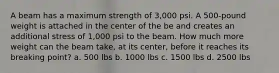 A beam has a maximum strength of 3,000 psi. A 500-pound weight is attached in the center of the be and creates an additional stress of 1,000 psi to the beam. How much more weight can the beam take, at its center, before it reaches its breaking point? a. 500 lbs b. 1000 lbs c. 1500 lbs d. 2500 lbs