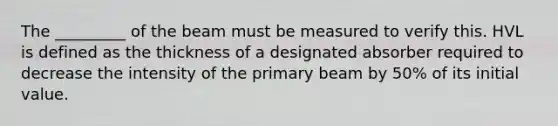 The _________ of the beam must be measured to verify this. HVL is defined as the thickness of a designated absorber required to decrease the intensity of the primary beam by 50% of its initial value.