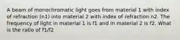 A beam of monochromatic light goes from material 1 with index of refraction (n1) into material 2 with index of refraction n2. The frequency of light in material 1 is f1 and in material 2 is f2. What is the ratio of f1/f2