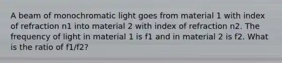 A beam of monochromatic light goes from material 1 with index of refraction n1 into material 2 with index of refraction n2. The frequency of light in material 1 is f1 and in material 2 is f2. What is the ratio of f1/f2?