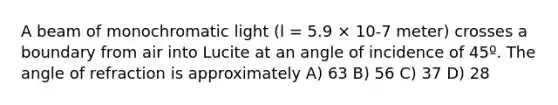 A beam of monochromatic light (l = 5.9 × 10-7 meter) crosses a boundary from air into Lucite at an angle of incidence of 45º. The angle of refraction is approximately A) 63 B) 56 C) 37 D) 28