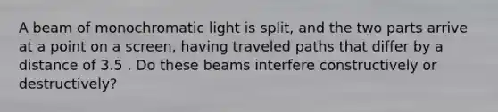 A beam of monochromatic light is split, and the two parts arrive at a point on a screen, having traveled paths that differ by a distance of 3.5 . Do these beams interfere constructively or destructively?