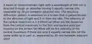 A beam of monochromatic light with a wavelength of 500 nm is directed through an absorber having 5 equally narrow slits separated by 20 μm between adjacent slits. The resulting diffraction pattern is observed on a screen that is perpendicular to the direction of light and 5 m from the slits. The intensity of the central maximum is 1.3 W/m2.(a) What are the distances from the central maximum to the first and second principal maxima on the screen?(b) What will be the intensity of the central maximum if there are only 4 equally narrow slits (of the same width as in part a), separated by 20 mm between adjacent slits?