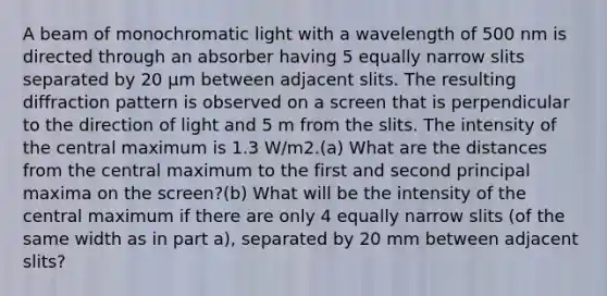 A beam of monochromatic light with a wavelength of 500 nm is directed through an absorber having 5 equally narrow slits separated by 20 μm between adjacent slits. The resulting diffraction pattern is observed on a screen that is perpendicular to the direction of light and 5 m from the slits. The intensity of the central maximum is 1.3 W/m2.(a) What are the distances from the central maximum to the first and second principal maxima on the screen?(b) What will be the intensity of the central maximum if there are only 4 equally narrow slits (of the same width as in part a), separated by 20 mm between adjacent slits?