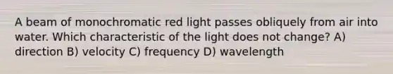 A beam of monochromatic red light passes obliquely from air into water. Which characteristic of the light does not change? A) direction B) velocity C) frequency D) wavelength