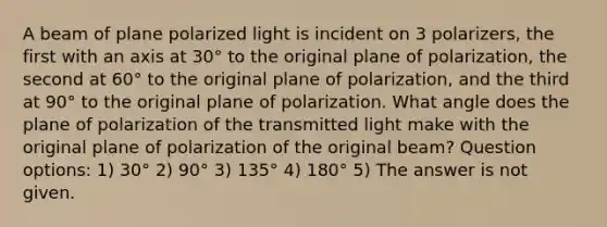 A beam of plane polarized light is incident on 3 polarizers, the first with an axis at 30° to the original plane of polarization, the second at 60° to the original plane of polarization, and the third at 90° to the original plane of polarization. What angle does the plane of polarization of the transmitted light make with the original plane of polarization of the original beam? Question options: 1) 30° 2) 90° 3) 135° 4) 180° 5) The answer is not given.