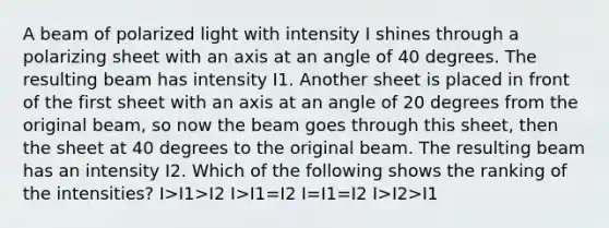 A beam of polarized light with intensity I shines through a polarizing sheet with an axis at an angle of 40 degrees. The resulting beam has intensity I1. Another sheet is placed in front of the first sheet with an axis at an angle of 20 degrees from the original beam, so now the beam goes through this sheet, then the sheet at 40 degrees to the original beam. The resulting beam has an intensity I2. Which of the following shows the ranking of the intensities? I>I1>I2 I>I1=I2 I=I1=I2 I>I2>I1