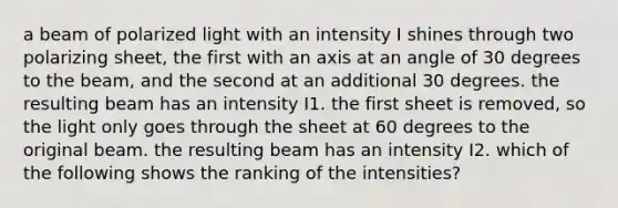 a beam of polarized light with an intensity I shines through two polarizing sheet, the first with an axis at an angle of 30 degrees to the beam, and the second at an additional 30 degrees. the resulting beam has an intensity I1. the first sheet is removed, so the light only goes through the sheet at 60 degrees to the original beam. the resulting beam has an intensity I2. which of the following shows the ranking of the intensities?