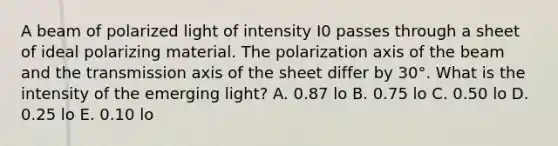 A beam of polarized light of intensity I0 passes through a sheet of ideal polarizing material. The polarization axis of the beam and the transmission axis of the sheet differ by 30°. What is the intensity of the emerging light? A. 0.87 lo B. 0.75 lo C. 0.50 lo D. 0.25 lo E. 0.10 lo