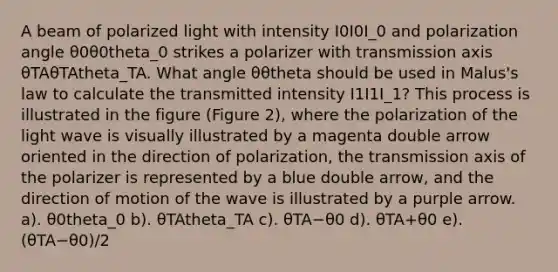 A beam of polarized light with intensity I0I0I_0 and polarization angle θ0θ0theta_0 strikes a polarizer with transmission axis θTAθTAtheta_TA. What angle θθtheta should be used in Malus's law to calculate the transmitted intensity I1I1I_1? This process is illustrated in the figure (Figure 2), where the polarization of the light wave is visually illustrated by a magenta double arrow oriented in the direction of polarization, the transmission axis of the polarizer is represented by a blue double arrow, and the direction of motion of the wave is illustrated by a purple arrow. a). θ0theta_0 b). θTAtheta_TA c). θTA−θ0 d). θTA+θ0 e). (θTA−θ0)/2