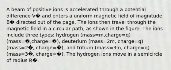 A beam of positive ions is accelerated through a potential difference V� and enters a uniform magnetic field of magnitude B� directed out of the page. The ions then travel through the magnetic field in a circular path, as shown in the figure. The ions include three types: hydrogen (mass=m,charge=q)(mass=�,charge=�), deuterium (mass=2m, charge=q)(mass=2�, charge=�), and tritium (mass=3m, charge=q)(mass=3�, charge=�). The hydrogen ions move in a semicircle of radius R�.