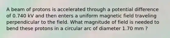 A beam of protons is accelerated through a potential difference of 0.740 kV and then enters a uniform magnetic field traveling perpendicular to the field. What magnitude of field is needed to bend these protons in a circular arc of diameter 1.70 mm ?