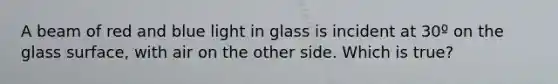 A beam of red and blue light in glass is incident at 30º on the glass surface, with air on the other side. Which is true?