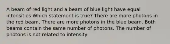 A beam of red light and a beam of blue light have equal intensities Which statement is true? There are more photons in the red beam. There are more photons in the blue beam. Both beams contain the same number of photons. The number of photons is not related to intensity