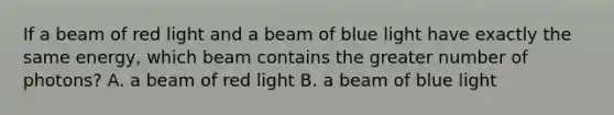 If a beam of red light and a beam of blue light have exactly the same energy, which beam contains the greater number of photons? A. a beam of red light B. a beam of blue light