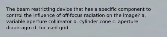 The beam restricting device that has a specific component to control the influence of off-focus radiation on the image? a. variable aperture collimator b. cylinder cone c. aperture diaphragm d. focused grid