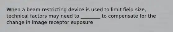 When a beam restricting device is used to limit field size, technical factors may need to ________ to compensate for the change in image receptor exposure