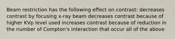 Beam restriction has the following effect on contrast: decreases contrast by focusing x-ray beam decreases contrast because of higher KVp level used increases contrast because of reduction in the number of Compton's interaction that occur all of the above