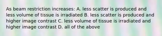 As beam restriction increases: A. less scatter is produced and less volume of tissue is irradiated B. less scatter is produced and higher image contrast C. less volume of tissue is irradiated and higher image contrast D. all of the above