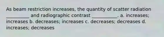 As beam restriction increases, the quantity of scatter radiation __________ and radiographic contrast ___________. a. increases; increases b. decreases; increases c. decreases; decreases d. increases; decreases