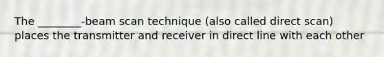 The ________-beam scan technique (also called direct scan) places the transmitter and receiver in direct line with each other