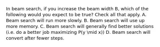 In beam search, if you increase the beam width B, which of the following would you expect to be true? Check all that apply. A. Beam search will run more slowly. B. Beam search will use up more memory. C. Beam search will generally find better solutions (i.e. do a better job maximizing P(y mid x)) D. Beam search will convert after fewer steps.