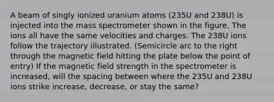 A beam of singly ionized uranium atoms (235U and 238U) is injected into the mass spectrometer shown in the figure. The ions all have the same velocities and charges. The 238U ions follow the trajectory illustrated. (Semicircle arc to the right through the magnetic field hitting the plate below the point of entry) If the magnetic field strength in the spectrometer is increased, will the spacing between where the 235U and 238U ions strike increase, decrease, or stay the same?