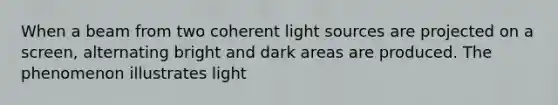 When a beam from two coherent light sources are projected on a screen, alternating bright and dark areas are produced. The phenomenon illustrates light