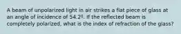 A beam of unpolarized light in air strikes a flat piece of glass at an angle of incidence of 54.2º. If the reflected beam is completely polarized, what is the index of refraction of the glass?