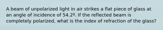 A beam of unpolarized light in air strikes a flat piece of glass at an angle of incidence of 54.2º. If the reflected beam is completely polarized, what is the index of refraction of the glass?