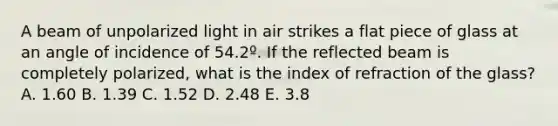 A beam of unpolarized light in air strikes a flat piece of glass at an angle of incidence of 54.2º. If the reflected beam is completely polarized, what is the index of refraction of the glass? A. 1.60 B. 1.39 C. 1.52 D. 2.48 E. 3.8