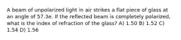 A beam of unpolarized light in air strikes a flat piece of glass at an angle of 57.3e. If the reflected beam is completely polarized, what is the index of refraction of the glass? A) 1.50 B) 1.52 C) 1.54 D) 1.56