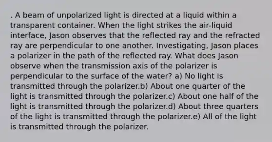 . A beam of unpolarized light is directed at a liquid within a transparent container. When the light strikes the air-liquid interface, Jason observes that the reflected ray and the refracted ray are perpendicular to one another. Investigating, Jason places a polarizer in the path of the reflected ray. What does Jason observe when the transmission axis of the polarizer is perpendicular to the surface of the water? a) No light is transmitted through the polarizer.b) About one quarter of the light is transmitted through the polarizer.c) About one half of the light is transmitted through the polarizer.d) About three quarters of the light is transmitted through the polarizer.e) All of the light is transmitted through the polarizer.