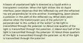 A beam of unpolarized light is directed at a liquid within a transparent container. When the light strikes the air-liquid interface, Jason observes that the reflected ray and the refracted ray are perpendicular to one another. Investigating, Jason places a polarizer in the path of the reflected ray. What does Jason observe when the transmission axis of the polarizer is perpendicular to the surface of the water? a) No light is transmitted through the polarizer. b) About one quarter of the light is transmitted through the polarizer. c) About one half of the light is transmitted through the polarizer. d) About three quarters of the light is transmitted through the polarizer. e) All of the light is transmitted through the polarizer.