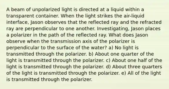 A beam of unpolarized light is directed at a liquid within a transparent container. When the light strikes the air-liquid interface, Jason observes that the reflected ray and the refracted ray are perpendicular to one another. Investigating, Jason places a polarizer in the path of the reflected ray. What does Jason observe when the transmission axis of the polarizer is perpendicular to the surface of the water? a) No light is transmitted through the polarizer. b) About one quarter of the light is transmitted through the polarizer. c) About one half of the light is transmitted through the polarizer. d) About three quarters of the light is transmitted through the polarizer. e) All of the light is transmitted through the polarizer.